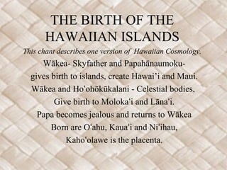 THE BIRTH OF THE
      HAWAIIAN ISLANDS
This chant describes one version of Hawaiian Cosmology.
     Wākea- Skyfather and Papahānaumoku-
  gives birth to islands, create Hawai’i and Maui.
  Wākea and Hoʻohōkūkalani - Celestial bodies,
         Give birth to Molokaʻi and Lānaʻi.
    Papa becomes jealous and returns to Wākea
        Born are Oʻahu, Kauaʻi and Niʻihau,
            Kahoʻolawe is the placenta.
 
