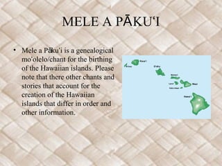 MELE A PĀ KUʻI
• Mele a Pākuʻi is a genealogical
  moʻolelo/chant for the birthing
  of the Hawaiian islands. Please
  note that there other chants and
  stories that account for the
  creation of the Hawaiian
  islands that differ in order and
  other information.
 