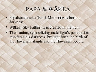PAPA & WĀ KEA
• Papahānaumoku (Earth Mother) was born in
  darkness
• Wākea (Sky Father) was created in the light
• Their union, symbolizing male light’s penetration
  into female’s darkness, brought forth the birth of
  the Hawaiian islands and the Hawaiian people.
 