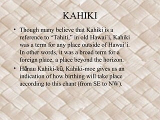 KAHIKI
• Though many believe that Kahiki is a
  reference to “Tahiti,” in old Hawai`i, Kahiki
  was a term for any place outside of Hawai`i.
  In other words, it was a broad term for a
  foreign place, a place beyond the horizon.
• Hānau Kahiki-kū, Kahiki-moe gives us an
  indication of how birthing will take place
  according to this chant (from SE to NW).
 