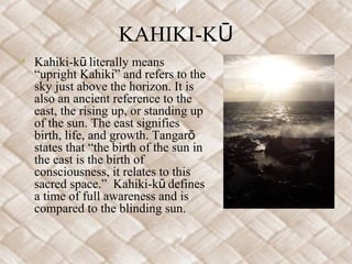 KAHIKI-KŪ
• Kahiki-kū literally means
  “upright Kahiki” and refers to the
  sky just above the horizon. It is
  also an ancient reference to the
  east, the rising up, or standing up
  of the sun. The east signifies
  birth, life, and growth. Tangarō
  states that “the birth of the sun in
  the east is the birth of
  consciousness, it relates to this
  sacred space.” Kahiki-kū defines
  a time of full awareness and is
  compared to the blinding sun.
 