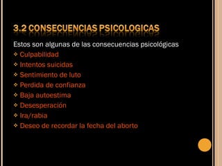 Estos son algunas de las consecuencias psicológicas Culpabilidad Intentos suicidas Sentimiento de luto Perdida de confianza Baja autoestima Desesperación Ira/rabia Deseo de recordar la fecha del aborto 