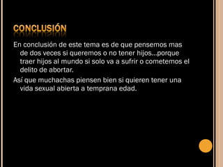 En conclusión de este tema es de que pensemos mas de dos veces si queremos o no tener hijos…porque traer hijos al mundo si solo va a sufrir o cometemos el delito de abortar. Así que muchachas piensen bien si quieren tener una vida sexual abierta a temprana edad. 