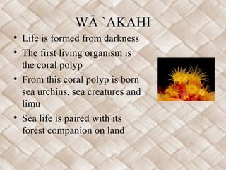 WĀ `AKAHI
• Life is formed from darkness
• The first living organism is
the coral polyp
• From this coral polyp is born
sea urchins, sea creatures and
limu
• Sea life is paired with its
forest companion on land
 