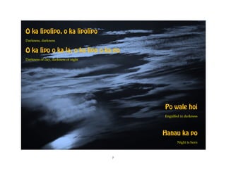 O ka lipolipo, o ka lipolipo
Darkness, darkness


O ka lipo o ka la, o ka lipo o ka po
Darkness of day, darkness of night




                                         Po wale hoi
                                         Engulfed in darkness




                                         Hanau ka po
                                                Night is born



                                     7
 