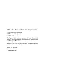 © 2011 Edith K. Kanakaÿole Foundation. All rights reserved.

Edith Kanakaÿole Foundation
1500 Kalanianaÿole Avenue
Hilo HI 96720

The Papakü Makawalu team consists of Pualani Kanakaÿole
Kanahele, Huihui Kanahele-Mossman, Kalei Nuÿuhiwa, and
Kuÿulei Higashi Kanahele.

No part of this book may be reproduced in any form without
permission from the author(s).

*Photo not available.

Printed in Hawaiÿi.
 