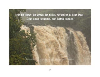 He po uhee i ka wawa, he nuku, he wai ka ai a ka laau
       O ke akua ke komo, aoe komo kanaka




       Darkness gives way to activity, freshwater is the nutrient for vegetation
                      Elements penetrate where man cannot




                                          27
 