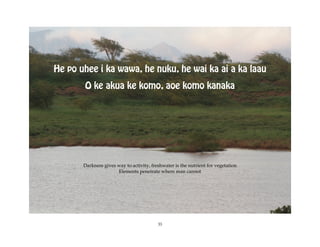 He po uhee i ka wawa, he nuku, he wai ka ai a ka laau
       O ke akua ke komo, aoe komo kanaka




       Darkness gives way to activity, freshwater is the nutrient for vegetation
                      Elements penetrate where man cannot




                                          33
 