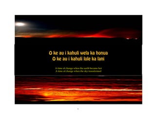 O ke au i kahuli wela ka honua
 O ke au i kahuli lole ka lani
   A time of change when the earth became hot
   A time of change when the sky transformed




                       1
 