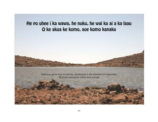 He po uhee i ka wawa, he nuku, he wai ka ai a ka laau
       O ke akua ke komo, aoe komo kanaka




       Darkness gives way to activity, freshwater is the nutrient for vegetation
                      Elements penetrate where man cannot




                                          43
 