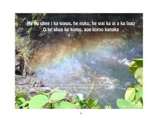 He po uhee i ka wawa, he nuku, he wai ka ai a ka laau
       O ke akua ke komo, aoe komo kanaka




       Darkness gives way to activity, freshwater is the nutrient for vegetation
                      Elements penetrate where man cannot




                                          47
 