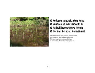 O ke kane huawai, akua kena
     O kalina a ka wai i hooulu ai
     O ka huli hookawowo honua
     O pai aa i ke auau ka manawa
     The water is the god form of reproduction
     The progeny which water instigates
     The taro top that water multiplies
     A time when the root system spreads




52
 