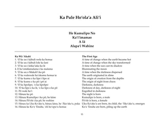 Ka Pule Ho‘ola‘a Ali‘i


                                                He Kumulipo No
                                                 Ka‘i‘imamao
                                                     A Iä
                                                Alapa‘i Wahine


Ka Wä ‘Akahi                                                  The First Age
1. ‘O ke au i kähuli wela ka honua                            A time of change when the earth became hot
2. ‘O ke au i kähuli lole ka lani                             A time of change when the sky transformed
3. ‘O ke au i küka‘iaka ka lä                                 A time when the sun cast its shadow
4. E ho‘omälamalama i ka malama                               Illuminating the moon
5. ‘O ke au o Makali‘i ka pö                                  A time when the darkness dispersed
6. ‘O ka walewale ho‘okumu honua ia                           The earth originated in slime
7. ‘O ke kumu o ka lipo i lipo ai                             The origin of creation from the depths
8. ‘O ke kumu o ka pö i pö ai                                 The origin of night from chaos
9. ‘O ka lipolipo, ‘o ka lipolipo                             Darkness, darkness
10. ‘O ka lipo o ka lä, ‘o ka lipo o ka pö                    Darkness of day, darkness of night
11. Pö wale ho‘i                                              Engulfed in darkness
12. Hänau ka pö                                               The night is born
13. Hänau Kumulipo i ka pö, he käne                           Kumulipo is born, a male
14. Hänau Pö‘ele i ka pö, he wahine                           Pö‘ele is born, a female
15. Hänau ka Uku Ko‘ako‘a, hänau käna, he ‘Äko‘ako‘a, puka    Uku Ko’ako’a are born, its child, the ‘Äko’ako’a, emerges
16. Hänau ke Ko‘e ‘Enuhe, ‘eli ho‘opu‘u honua                 Ko’e ‘Enuhe are born, piling up the earth


                                                             55
 