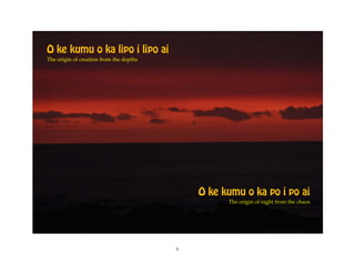 O ke kumu o ka lipo i lipo ai
The origin of creation from the depths




                                             O ke kumu o ka po i po ai
                                                   The origin of night from the chaos




                                         6
 