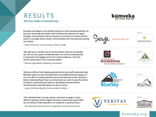RESULTS  
full case studies at kumveka.org
“Our refreshed look is strong, cleaner, and easier to apply in many
different settings. And the tagline Kumveka created says exactly what
we are without comprising either our academic or spiritual focus.”
– Sara Kennedy, Veritas Director of Operations and Communications
before
“We now have a cohesive set of communication tools we can actually
use. We can also speak confidently about our brand, knowing what
it represents and engages each of our varied audiences—from the
church youth pastor to the corporate leader.”
– Monnie Leigh Meads, Marketing Coordinator
“We had a difficult time helping potential donors and staff understand why
BlueSky’s work is so vital. Kumveka did an incredible job becoming part of
us, in an effort to understand who we are and what we do. We now have a
better understanding of how to communicate our work in ways that others
are able to understand and relate to. We believe the phenomenal
communication tools will equip us to tell our story.”
– Lauren Minshew, BlueSky Communications Director
Kumveka has helped us use limited resources to their greatest potential. do
just that. Essentially, Kumveka’s staff combines their passions for good,
strategic communication with our passion to carryout our mission and the
result is a stronger brand, clearer communication and more partners joining
our mission.
– Eileen O’Gorman, Communication Director, Serge
before
before
before
kumveka.org
 