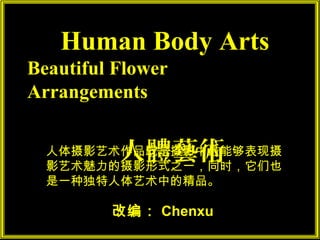 Human Body Arts
Beautiful Flower
Arrangements


          人體藝術
  人体摄影艺术作品既是摄影中最能够表现摄
  影艺术魅力的摄影形式之一，同时，它们也
  是一种独特人体艺术中的精品。

         改编： Chenxu
 