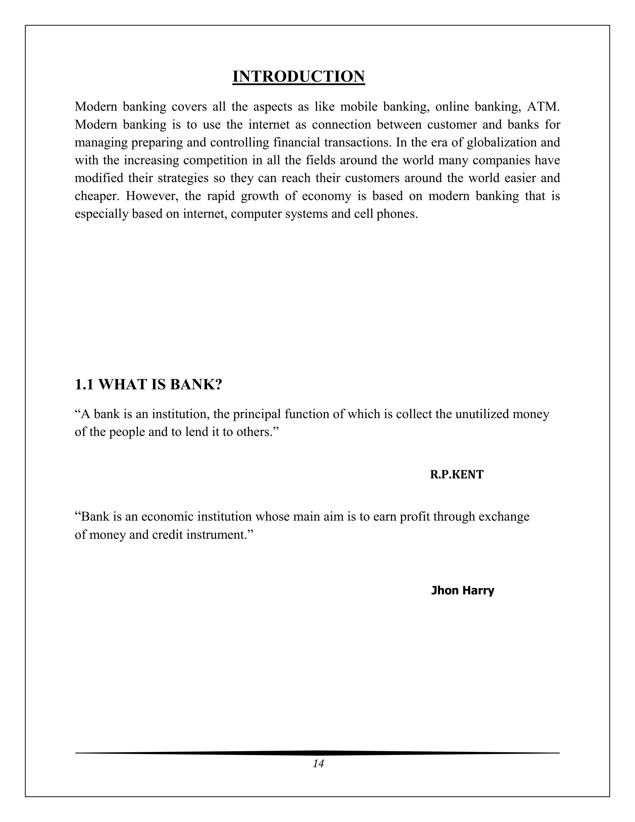 14
INTRODUCTION
Modern banking covers all the aspects as like mobile banking, online banking, ATM.
Modern banking is to use the internet as connection between customer and banks for
managing preparing and controlling financial transactions. In the era of globalization and
with the increasing competition in all the fields around the world many companies have
modified their strategies so they can reach their customers around the world easier and
cheaper. However, the rapid growth of economy is based on modern banking that is
especially based on internet, computer systems and cell phones.
1.1 WHAT IS BANK?
“A bank is an institution, the principal function of which is collect the unutilized money
of the people and to lend it to others.”
R.P.KENT
“Bank is an economic institution whose main aim is to earn profit through exchange
of money and credit instrument.”
Jhon Harry
 