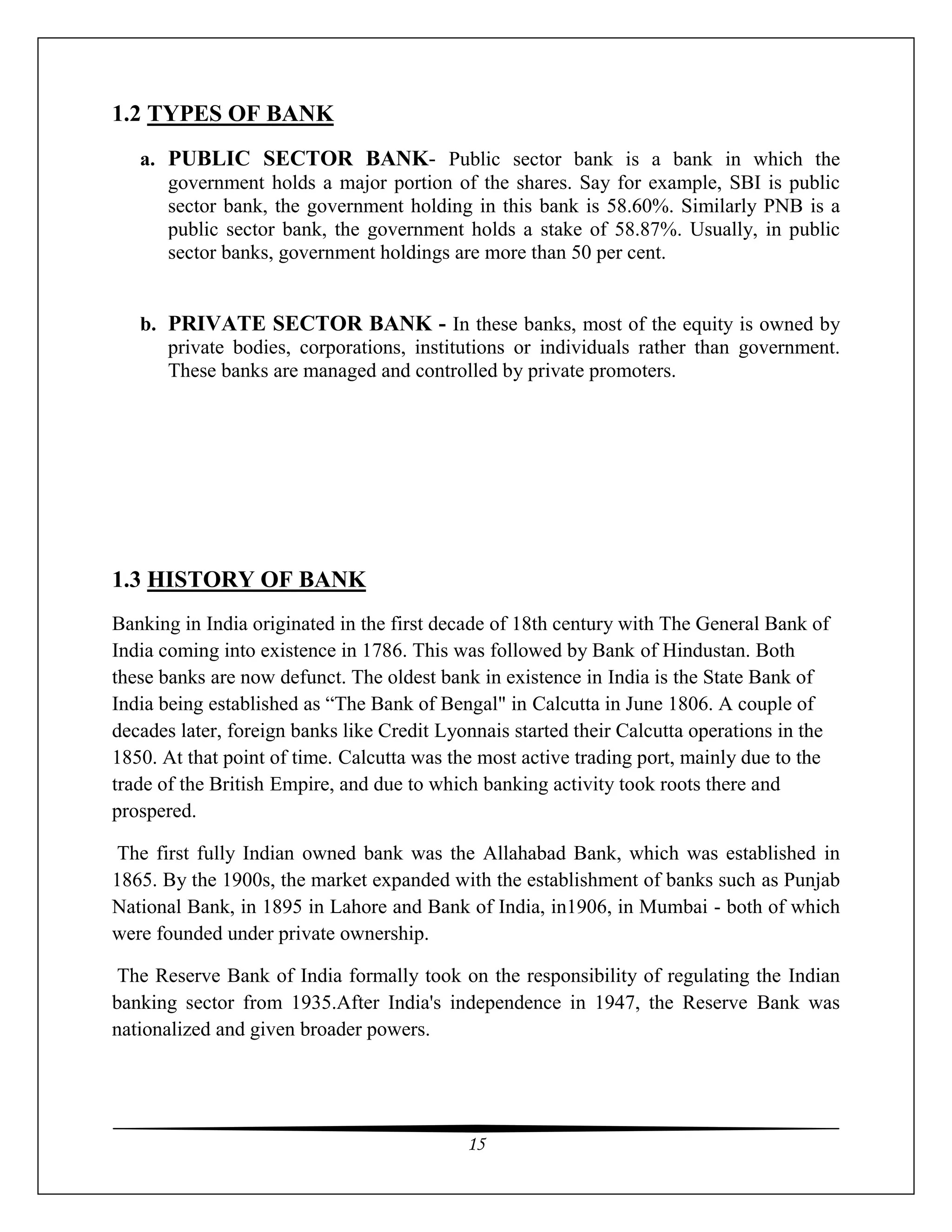 15
1.2 TYPES OF BANK
a. PUBLIC SECTOR BANK- Public sector bank is a bank in which the
government holds a major portion of the shares. Say for example, SBI is public
sector bank, the government holding in this bank is 58.60%. Similarly PNB is a
public sector bank, the government holds a stake of 58.87%. Usually, in public
sector banks, government holdings are more than 50 per cent.
b. PRIVATE SECTOR BANK - In these banks, most of the equity is owned by
private bodies, corporations, institutions or individuals rather than government.
These banks are managed and controlled by private promoters.
1.3 HISTORY OF BANK
Banking in India originated in the first decade of 18th century with The General Bank of
India coming into existence in 1786. This was followed by Bank of Hindustan. Both
these banks are now defunct. The oldest bank in existence in India is the State Bank of
India being established as “The Bank of Bengal" in Calcutta in June 1806. A couple of
decades later, foreign banks like Credit Lyonnais started their Calcutta operations in the
1850. At that point of time. Calcutta was the most active trading port, mainly due to the
trade of the British Empire, and due to which banking activity took roots there and
prospered.
The first fully Indian owned bank was the Allahabad Bank, which was established in
1865. By the 1900s, the market expanded with the establishment of banks such as Punjab
National Bank, in 1895 in Lahore and Bank of India, in1906, in Mumbai - both of which
were founded under private ownership.
The Reserve Bank of India formally took on the responsibility of regulating the Indian
banking sector from 1935.After India's independence in 1947, the Reserve Bank was
nationalized and given broader powers.
 
