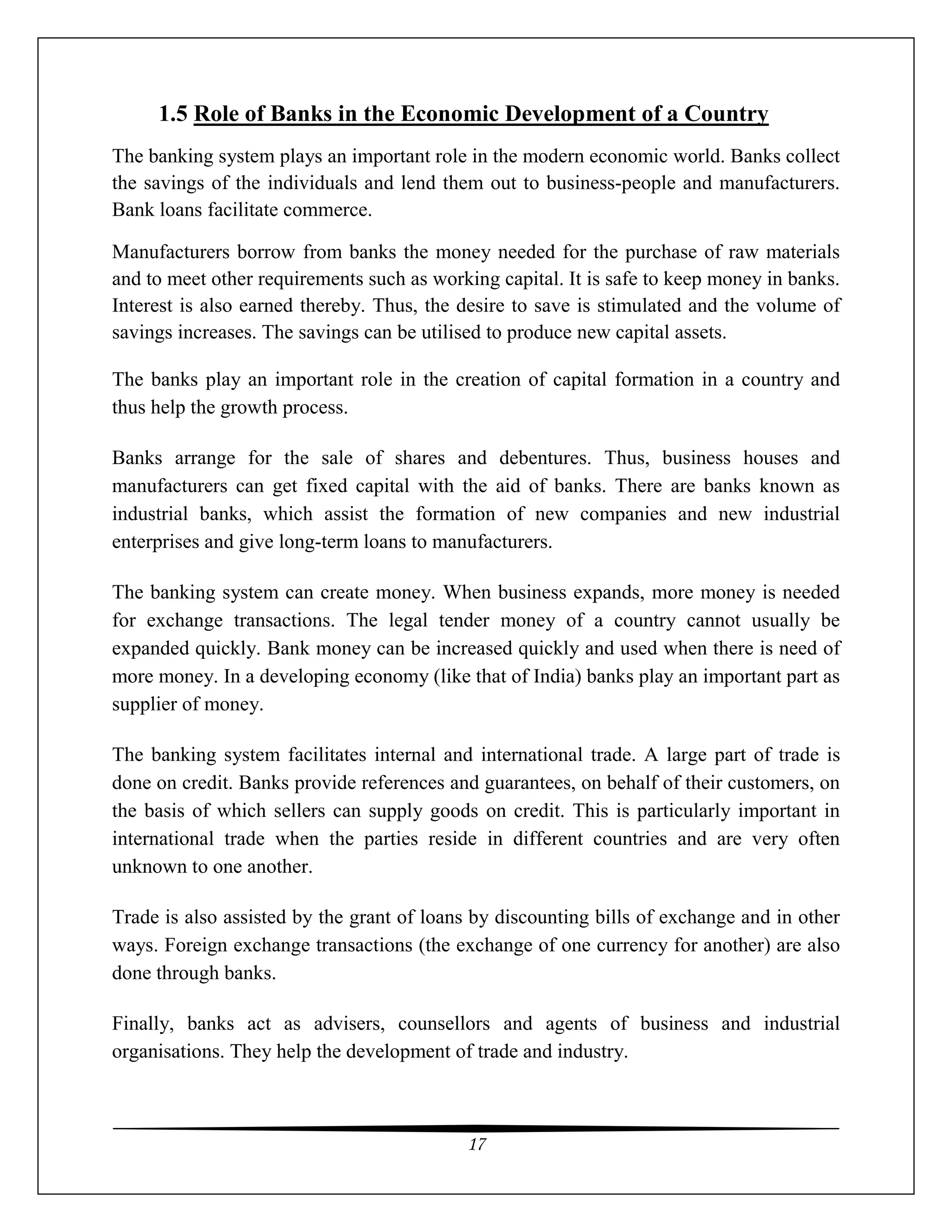 17
1.5 Role of Banks in the Economic Development of a Country
The banking system plays an important role in the modern economic world. Banks collect
the savings of the individuals and lend them out to business-people and manufacturers.
Bank loans facilitate commerce.
Manufacturers borrow from banks the money needed for the purchase of raw materials
and to meet other requirements such as working capital. It is safe to keep money in banks.
Interest is also earned thereby. Thus, the desire to save is stimulated and the volume of
savings increases. The savings can be utilised to produce new capital assets.
The banks play an important role in the creation of capital formation in a country and
thus help the growth process.
Banks arrange for the sale of shares and debentures. Thus, business houses and
manufacturers can get fixed capital with the aid of banks. There are banks known as
industrial banks, which assist the formation of new companies and new industrial
enterprises and give long-term loans to manufacturers.
The banking system can create money. When business expands, more money is needed
for exchange transactions. The legal tender money of a country cannot usually be
expanded quickly. Bank money can be increased quickly and used when there is need of
more money. In a developing economy (like that of India) banks play an important part as
supplier of money.
The banking system facilitates internal and international trade. A large part of trade is
done on credit. Banks provide references and guarantees, on behalf of their customers, on
the basis of which sellers can supply goods on credit. This is particularly important in
international trade when the parties reside in different countries and are very often
unknown to one another.
Trade is also assisted by the grant of loans by discounting bills of exchange and in other
ways. Foreign exchange transactions (the exchange of one currency for another) are also
done through banks.
Finally, banks act as advisers, counsellors and agents of business and industrial
organisations. They help the development of trade and industry.
 