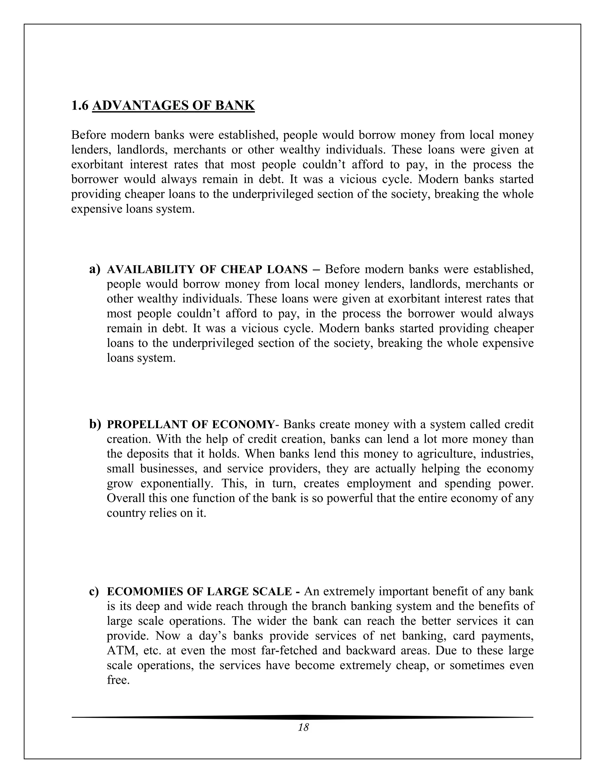 18
1.6 ADVANTAGES OF BANK
Before modern banks were established, people would borrow money from local money
lenders, landlords, merchants or other wealthy individuals. These loans were given at
exorbitant interest rates that most people couldn’t afford to pay, in the process the
borrower would always remain in debt. It was a vicious cycle. Modern banks started
providing cheaper loans to the underprivileged section of the society, breaking the whole
expensive loans system.
a) AVAILABILITY OF CHEAP LOANS – Before modern banks were established,
people would borrow money from local money lenders, landlords, merchants or
other wealthy individuals. These loans were given at exorbitant interest rates that
most people couldn’t afford to pay, in the process the borrower would always
remain in debt. It was a vicious cycle. Modern banks started providing cheaper
loans to the underprivileged section of the society, breaking the whole expensive
loans system.
b) PROPELLANT OF ECONOMY- Banks create money with a system called credit
creation. With the help of credit creation, banks can lend a lot more money than
the deposits that it holds. When banks lend this money to agriculture, industries,
small businesses, and service providers, they are actually helping the economy
grow exponentially. This, in turn, creates employment and spending power.
Overall this one function of the bank is so powerful that the entire economy of any
country relies on it.
c) ECOMOMIES OF LARGE SCALE - An extremely important benefit of any bank
is its deep and wide reach through the branch banking system and the benefits of
large scale operations. The wider the bank can reach the better services it can
provide. Now a day’s banks provide services of net banking, card payments,
ATM, etc. at even the most far-fetched and backward areas. Due to these large
scale operations, the services have become extremely cheap, or sometimes even
free.
 