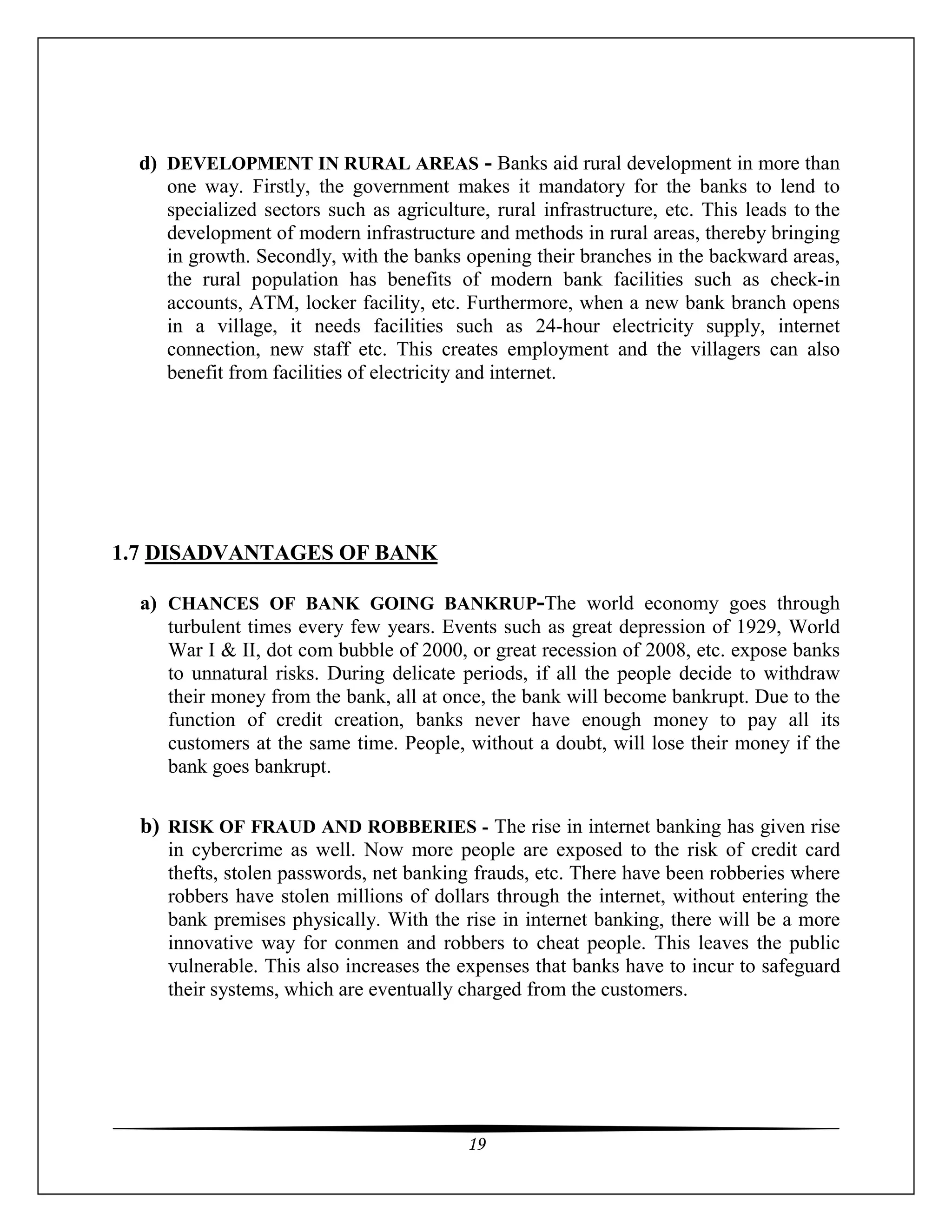19
d) DEVELOPMENT IN RURAL AREAS - Banks aid rural development in more than
one way. Firstly, the government makes it mandatory for the banks to lend to
specialized sectors such as agriculture, rural infrastructure, etc. This leads to the
development of modern infrastructure and methods in rural areas, thereby bringing
in growth. Secondly, with the banks opening their branches in the backward areas,
the rural population has benefits of modern bank facilities such as check-in
accounts, ATM, locker facility, etc. Furthermore, when a new bank branch opens
in a village, it needs facilities such as 24-hour electricity supply, internet
connection, new staff etc. This creates employment and the villagers can also
benefit from facilities of electricity and internet.
1.7 DISADVANTAGES OF BANK
a) CHANCES OF BANK GOING BANKRUP-The world economy goes through
turbulent times every few years. Events such as great depression of 1929, World
War I & II, dot com bubble of 2000, or great recession of 2008, etc. expose banks
to unnatural risks. During delicate periods, if all the people decide to withdraw
their money from the bank, all at once, the bank will become bankrupt. Due to the
function of credit creation, banks never have enough money to pay all its
customers at the same time. People, without a doubt, will lose their money if the
bank goes bankrupt.
b) RISK OF FRAUD AND ROBBERIES - The rise in internet banking has given rise
in cybercrime as well. Now more people are exposed to the risk of credit card
thefts, stolen passwords, net banking frauds, etc. There have been robberies where
robbers have stolen millions of dollars through the internet, without entering the
bank premises physically. With the rise in internet banking, there will be a more
innovative way for conmen and robbers to cheat people. This leaves the public
vulnerable. This also increases the expenses that banks have to incur to safeguard
their systems, which are eventually charged from the customers.
 