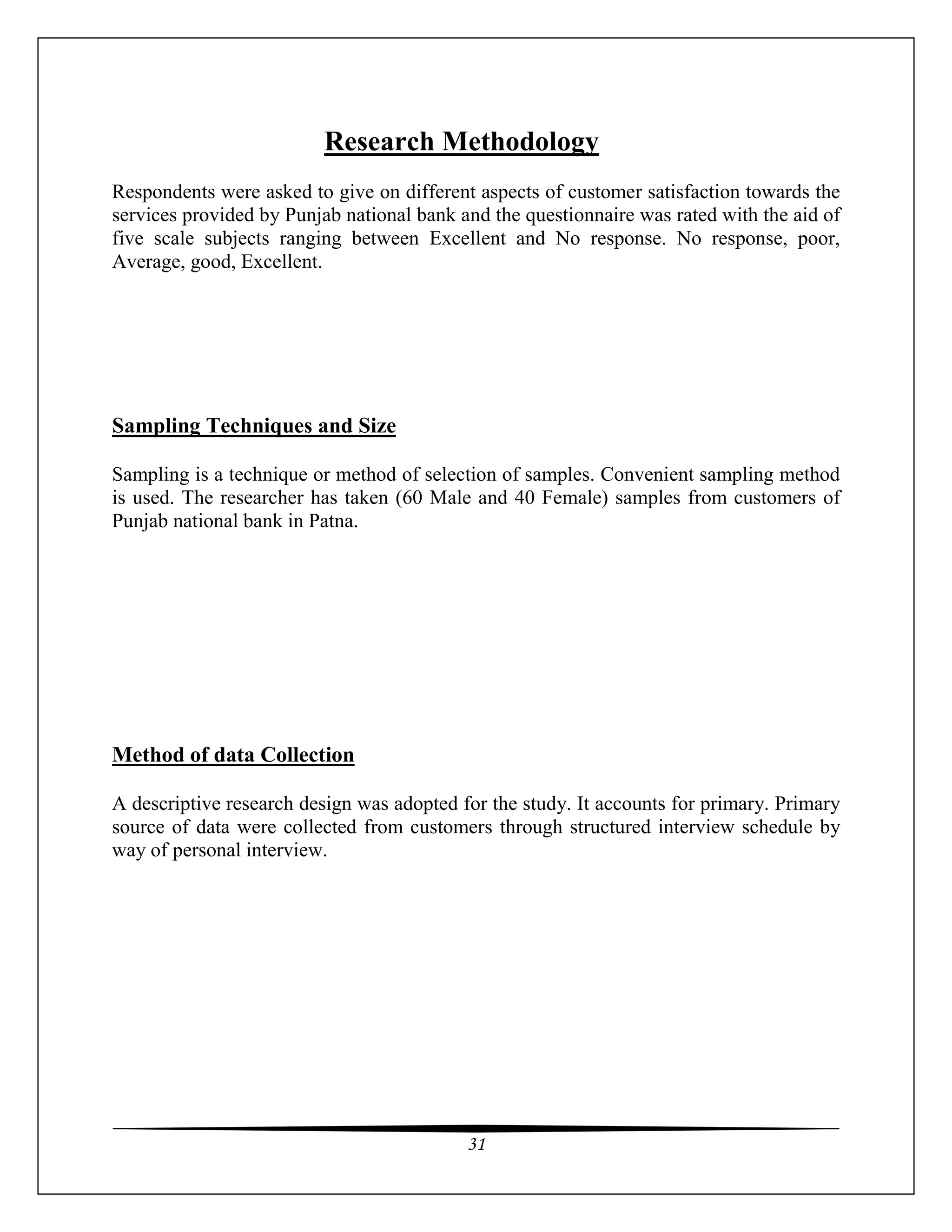 31
Research Methodology
Respondents were asked to give on different aspects of customer satisfaction towards the
services provided by Punjab national bank and the questionnaire was rated with the aid of
five scale subjects ranging between Excellent and No response. No response, poor,
Average, good, Excellent.
Sampling Techniques and Size
Sampling is a technique or method of selection of samples. Convenient sampling method
is used. The researcher has taken (60 Male and 40 Female) samples from customers of
Punjab national bank in Patna.
Method of data Collection
A descriptive research design was adopted for the study. It accounts for primary. Primary
source of data were collected from customers through structured interview schedule by
way of personal interview.
 