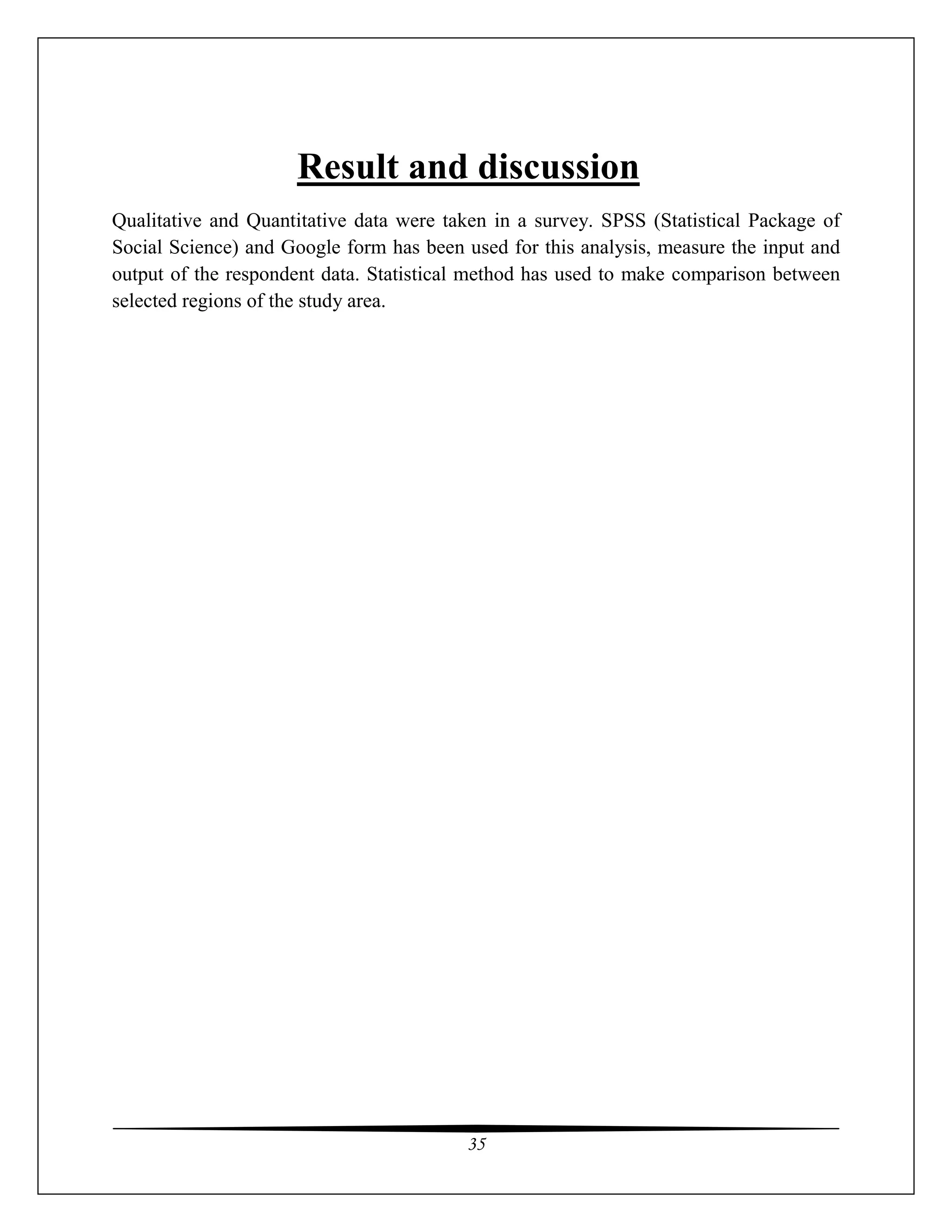 35
Result and discussion
Qualitative and Quantitative data were taken in a survey. SPSS (Statistical Package of
Social Science) and Google form has been used for this analysis, measure the input and
output of the respondent data. Statistical method has used to make comparison between
selected regions of the study area.
 