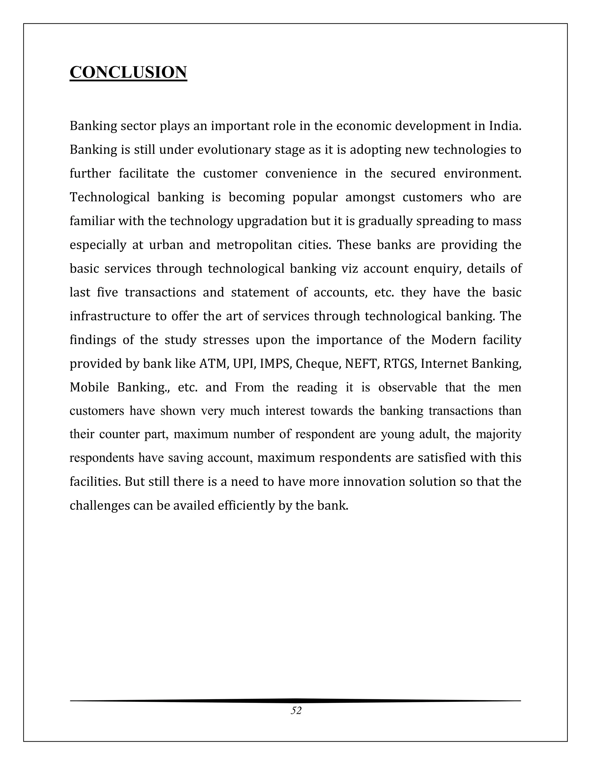 52
CONCLUSION
Banking sector plays an important role in the economic development in India.
Banking is still under evolutionary stage as it is adopting new technologies to
further facilitate the customer convenience in the secured environment.
Technological banking is becoming popular amongst customers who are
familiar with the technology upgradation but it is gradually spreading to mass
especially at urban and metropolitan cities. These banks are providing the
basic services through technological banking viz account enquiry, details of
last five transactions and statement of accounts, etc. they have the basic
infrastructure to offer the art of services through technological banking. The
findings of the study stresses upon the importance of the Modern facility
provided by bank like ATM, UPI, IMPS, Cheque, NEFT, RTGS, Internet Banking,
Mobile Banking., etc. and From the reading it is observable that the men
customers have shown very much interest towards the banking transactions than
their counter part, maximum number of respondent are young adult, the majority
respondents have saving account, maximum respondents are satisfied with this
facilities. But still there is a need to have more innovation solution so that the
challenges can be availed efficiently by the bank.
 