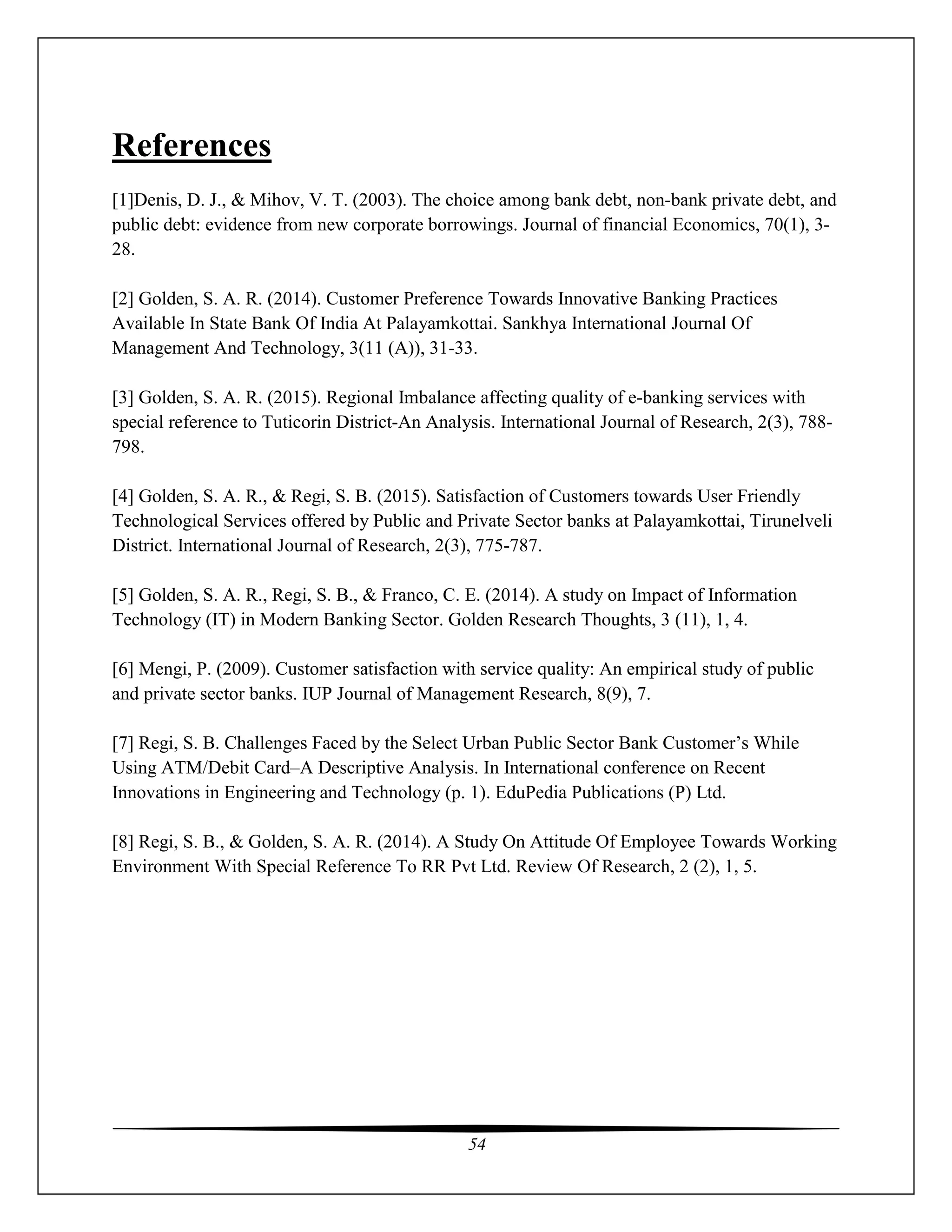 54
References
[1]Denis, D. J., & Mihov, V. T. (2003). The choice among bank debt, non-bank private debt, and
public debt: evidence from new corporate borrowings. Journal of financial Economics, 70(1), 3-
28.
[2] Golden, S. A. R. (2014). Customer Preference Towards Innovative Banking Practices
Available In State Bank Of India At Palayamkottai. Sankhya International Journal Of
Management And Technology, 3(11 (A)), 31-33.
[3] Golden, S. A. R. (2015). Regional Imbalance affecting quality of e-banking services with
special reference to Tuticorin District-An Analysis. International Journal of Research, 2(3), 788-
798.
[4] Golden, S. A. R., & Regi, S. B. (2015). Satisfaction of Customers towards User Friendly
Technological Services offered by Public and Private Sector banks at Palayamkottai, Tirunelveli
District. International Journal of Research, 2(3), 775-787.
[5] Golden, S. A. R., Regi, S. B., & Franco, C. E. (2014). A study on Impact of Information
Technology (IT) in Modern Banking Sector. Golden Research Thoughts, 3 (11), 1, 4.
[6] Mengi, P. (2009). Customer satisfaction with service quality: An empirical study of public
and private sector banks. IUP Journal of Management Research, 8(9), 7.
[7] Regi, S. B. Challenges Faced by the Select Urban Public Sector Bank Customer’s While
Using ATM/Debit Card–A Descriptive Analysis. In International conference on Recent
Innovations in Engineering and Technology (p. 1). EduPedia Publications (P) Ltd.
[8] Regi, S. B., & Golden, S. A. R. (2014). A Study On Attitude Of Employee Towards Working
Environment With Special Reference To RR Pvt Ltd. Review Of Research, 2 (2), 1, 5.
 