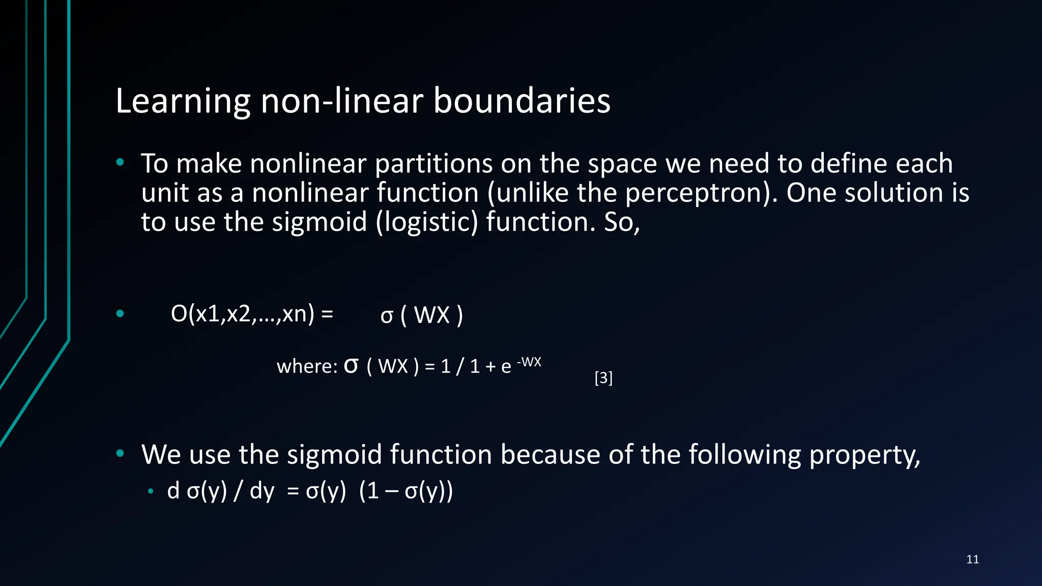 Learning non-linear boundaries
• To make nonlinear partitions on the space we need to define each
unit as a nonlinear function (unlike the perceptron). One solution is
to use the sigmoid (logistic) function. So,
•
• We use the sigmoid function because of the following property,
• d σ(y) / dy = σ(y) (1 – σ(y))
O(x1,x2,…,xn) = σ ( WX )
where: σ ( WX ) = 1 / 1 + e -WX
11
[3]
 
