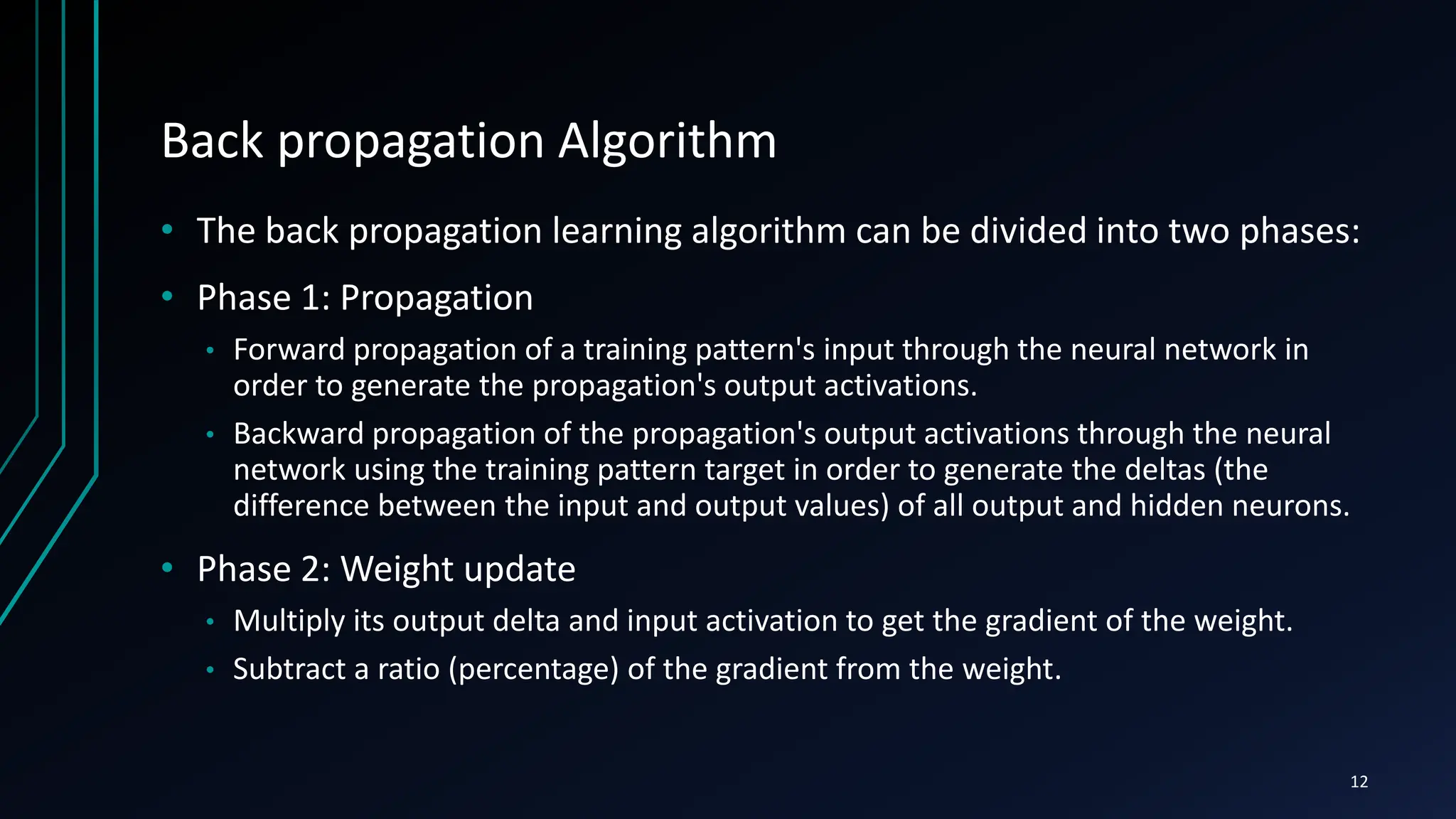 Back propagation Algorithm
• The back propagation learning algorithm can be divided into two phases:
• Phase 1: Propagation
• Forward propagation of a training pattern's input through the neural network in
order to generate the propagation's output activations.
• Backward propagation of the propagation's output activations through the neural
network using the training pattern target in order to generate the deltas (the
difference between the input and output values) of all output and hidden neurons.
• Phase 2: Weight update
• Multiply its output delta and input activation to get the gradient of the weight.
• Subtract a ratio (percentage) of the gradient from the weight.
12
 