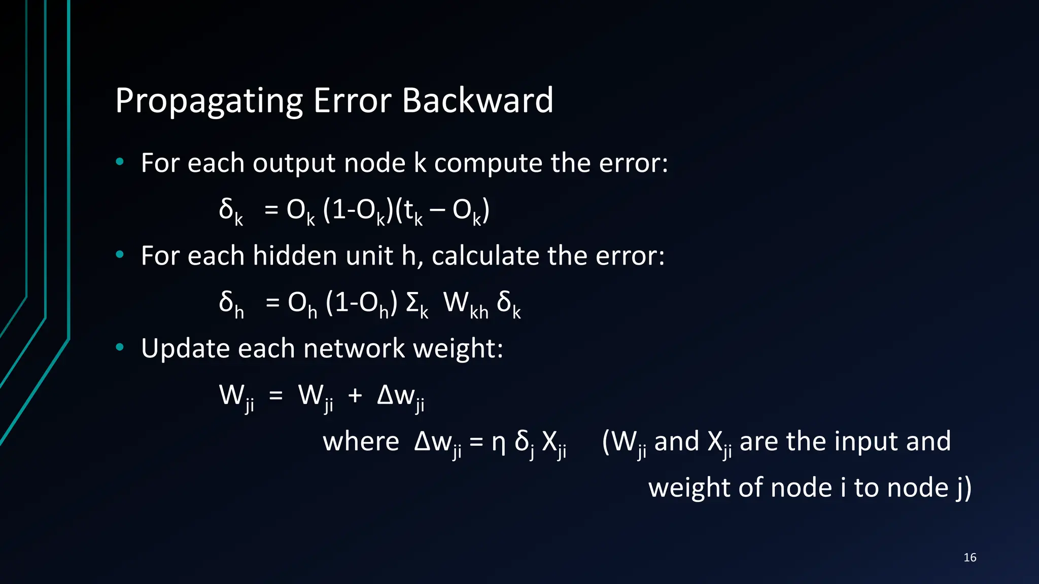 Propagating Error Backward
• For each output node k compute the error:
δk = Ok (1-Ok)(tk – Ok)
• For each hidden unit h, calculate the error:
δh = Oh (1-Oh) Σk Wkh δk
• Update each network weight:
Wji = Wji + Δwji
where Δwji = η δj Xji (Wji and Xji are the input and
weight of node i to node j)
16
 
