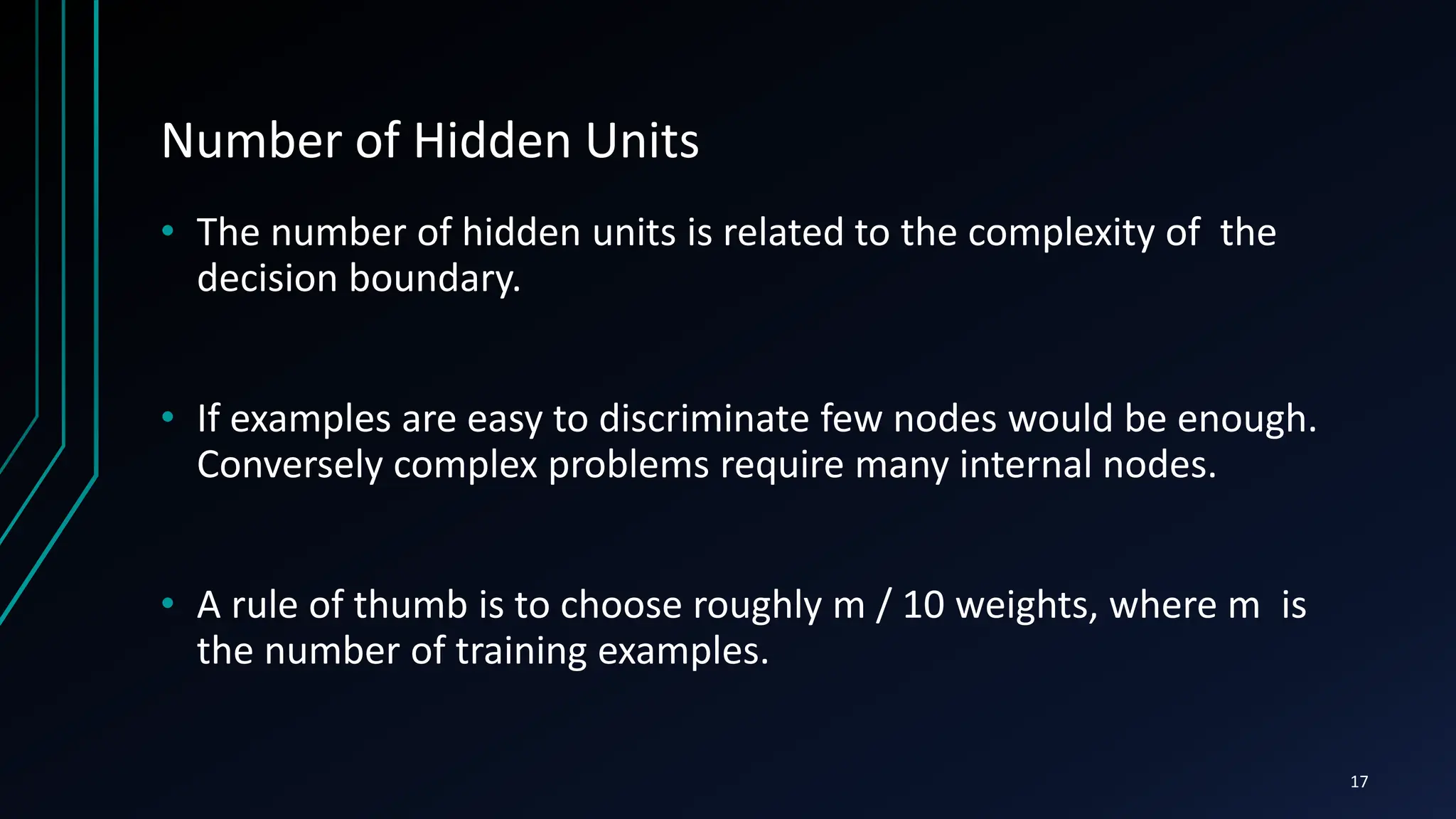 Number of Hidden Units
• The number of hidden units is related to the complexity of the
decision boundary.
• If examples are easy to discriminate few nodes would be enough.
Conversely complex problems require many internal nodes.
• A rule of thumb is to choose roughly m / 10 weights, where m is
the number of training examples.
17
 