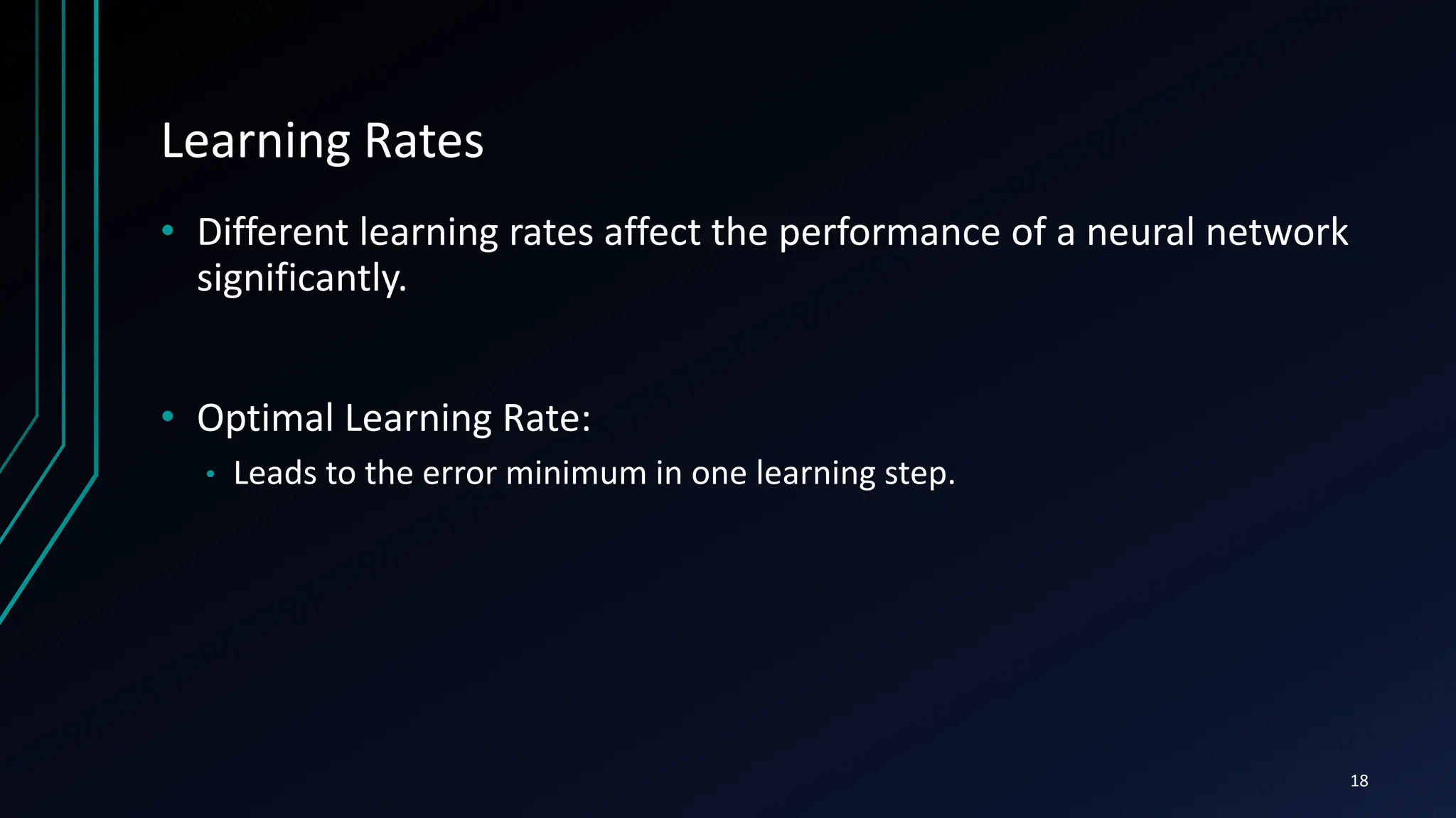 Learning Rates
• Different learning rates affect the performance of a neural network
significantly.
• Optimal Learning Rate:
• Leads to the error minimum in one learning step.
18
 