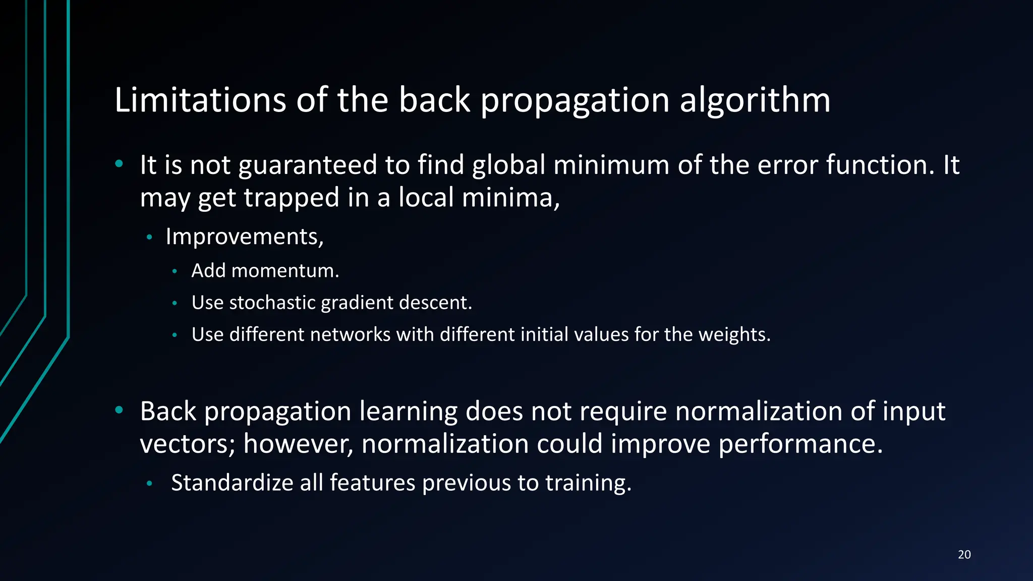 Limitations of the back propagation algorithm
• It is not guaranteed to find global minimum of the error function. It
may get trapped in a local minima,
• Improvements,
• Add momentum.
• Use stochastic gradient descent.
• Use different networks with different initial values for the weights.
• Back propagation learning does not require normalization of input
vectors; however, normalization could improve performance.
• Standardize all features previous to training.
20
 