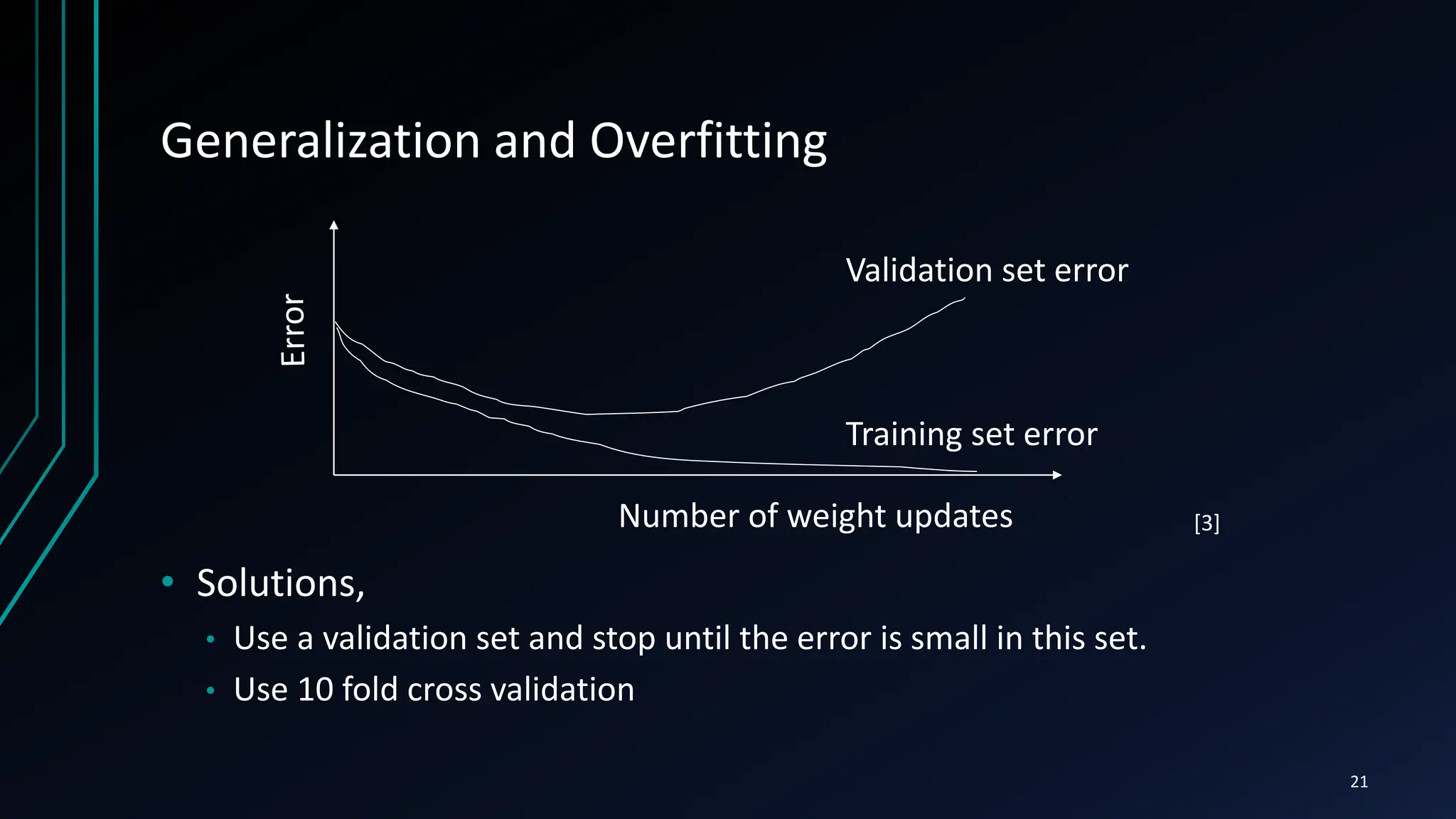 Generalization and Overfitting
• Solutions,
• Use a validation set and stop until the error is small in this set.
• Use 10 fold cross validation
Number of weight updates
Validation set error
Training set error
21
[3]
 