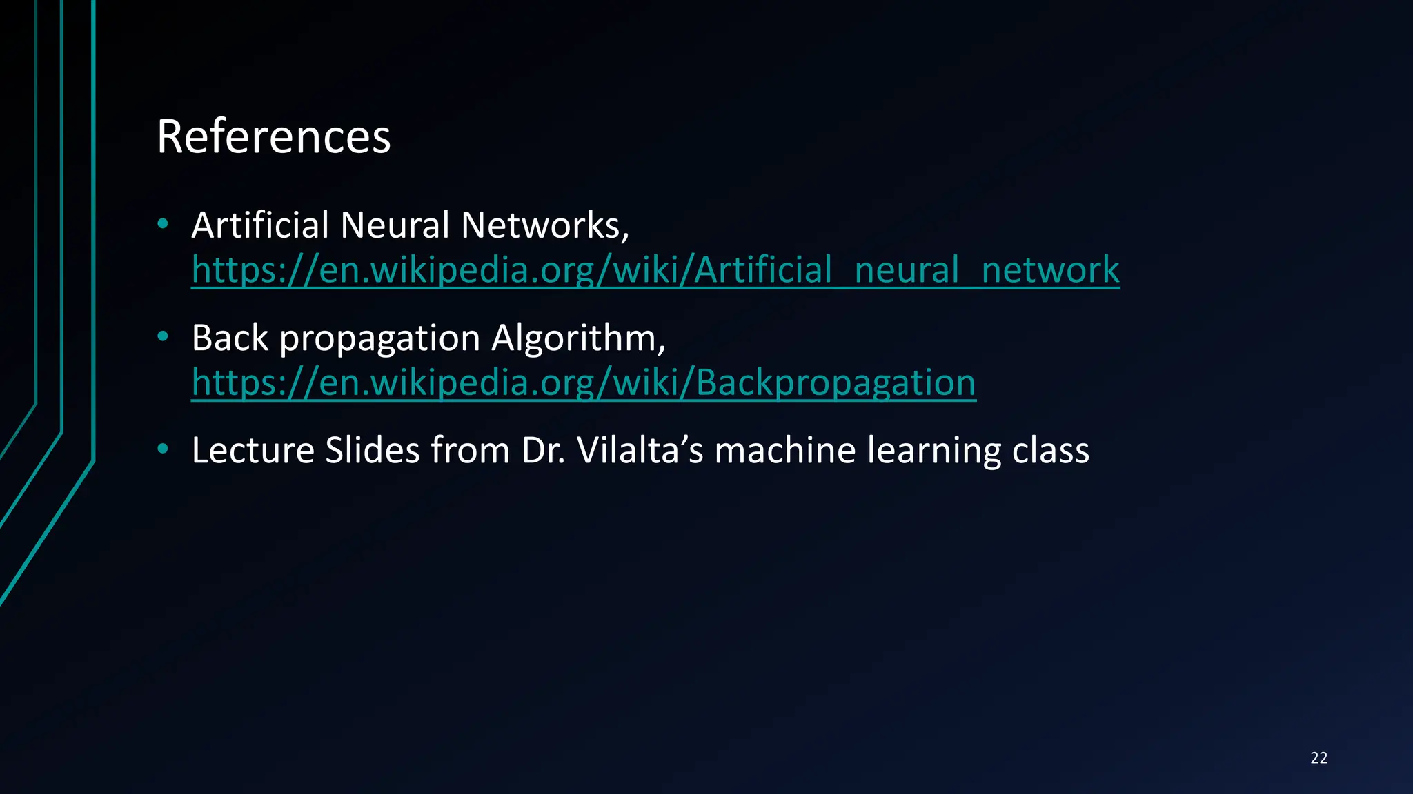 References
• Artificial Neural Networks,
https://en.wikipedia.org/wiki/Artificial_neural_network
• Back propagation Algorithm,
https://en.wikipedia.org/wiki/Backpropagation
• Lecture Slides from Dr. Vilalta’s machine learning class
22
 
