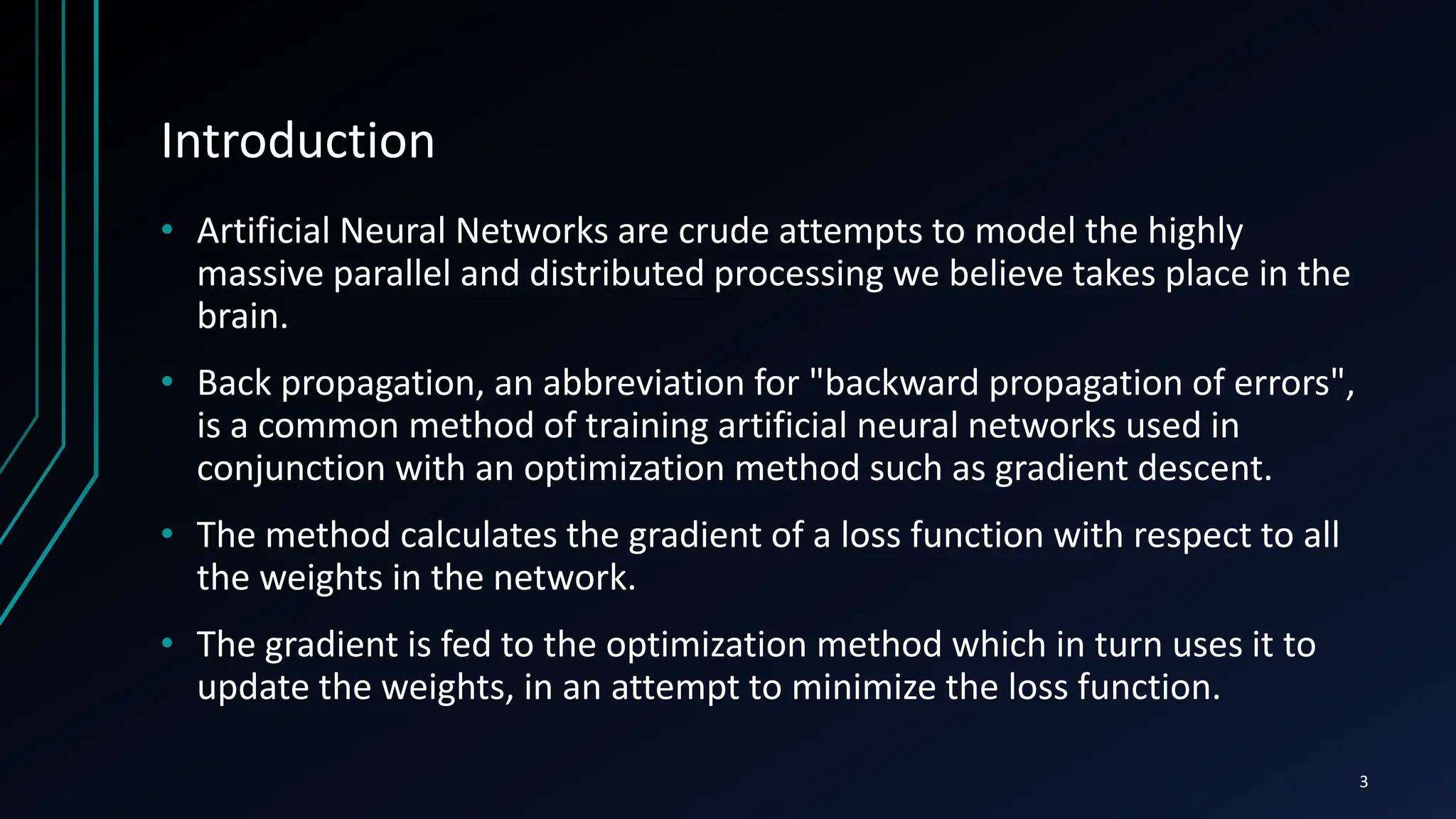 Introduction
• Artificial Neural Networks are crude attempts to model the highly
massive parallel and distributed processing we believe takes place in the
brain.
• Back propagation, an abbreviation for "backward propagation of errors",
is a common method of training artificial neural networks used in
conjunction with an optimization method such as gradient descent.
• The method calculates the gradient of a loss function with respect to all
the weights in the network.
• The gradient is fed to the optimization method which in turn uses it to
update the weights, in an attempt to minimize the loss function.
3
 