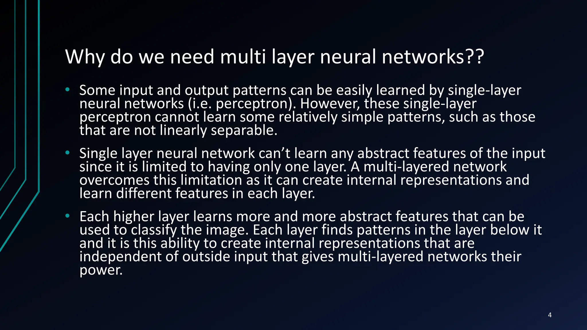 Why do we need multi layer neural networks??
• Some input and output patterns can be easily learned by single-layer
neural networks (i.e. perceptron). However, these single-layer
perceptron cannot learn some relatively simple patterns, such as those
that are not linearly separable.
• Single layer neural network can’t learn any abstract features of the input
since it is limited to having only one layer. A multi-layered network
overcomes this limitation as it can create internal representations and
learn different features in each layer.
• Each higher layer learns more and more abstract features that can be
used to classify the image. Each layer finds patterns in the layer below it
and it is this ability to create internal representations that are
independent of outside input that gives multi-layered networks their
power.
4
 