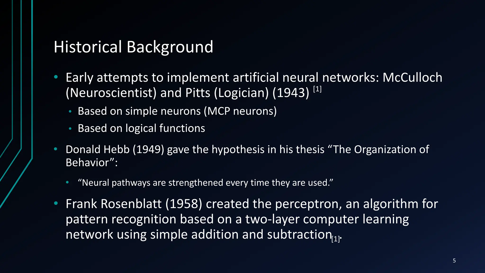 Historical Background
• Early attempts to implement artificial neural networks: McCulloch
(Neuroscientist) and Pitts (Logician) (1943)
• Based on simple neurons (MCP neurons)
• Based on logical functions
• Donald Hebb (1949) gave the hypothesis in his thesis “The Organization of
Behavior”:
• “Neural pathways are strengthened every time they are used.”
• Frank Rosenblatt (1958) created the perceptron, an algorithm for
pattern recognition based on a two-layer computer learning
network using simple addition and subtraction .
5
[1]
[1]
 