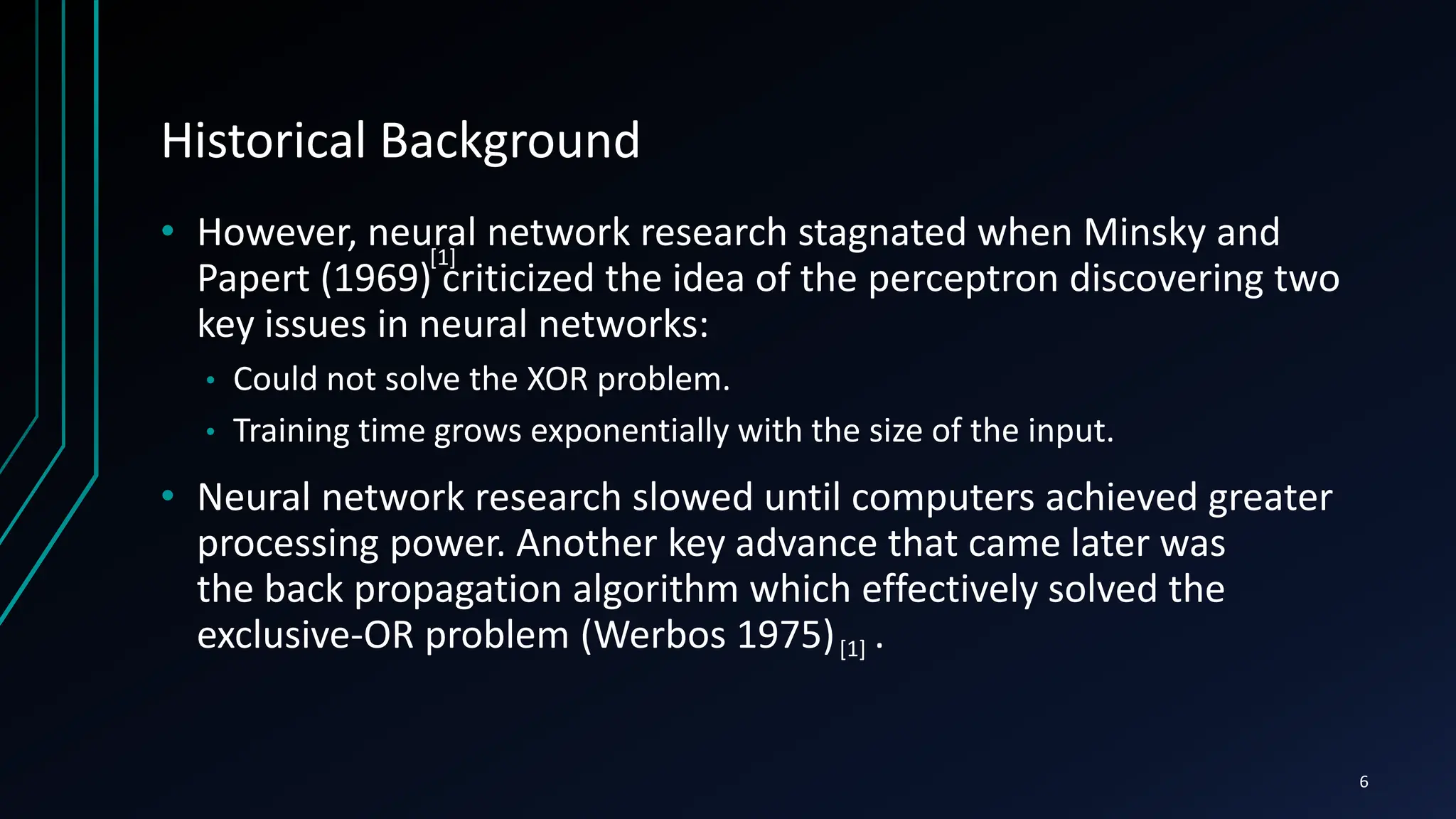 Historical Background
• However, neural network research stagnated when Minsky and
Papert (1969) criticized the idea of the perceptron discovering two
key issues in neural networks:
• Could not solve the XOR problem.
• Training time grows exponentially with the size of the input.
• Neural network research slowed until computers achieved greater
processing power. Another key advance that came later was
the back propagation algorithm which effectively solved the
exclusive-OR problem (Werbos 1975) .
6
[1]
[1]
 