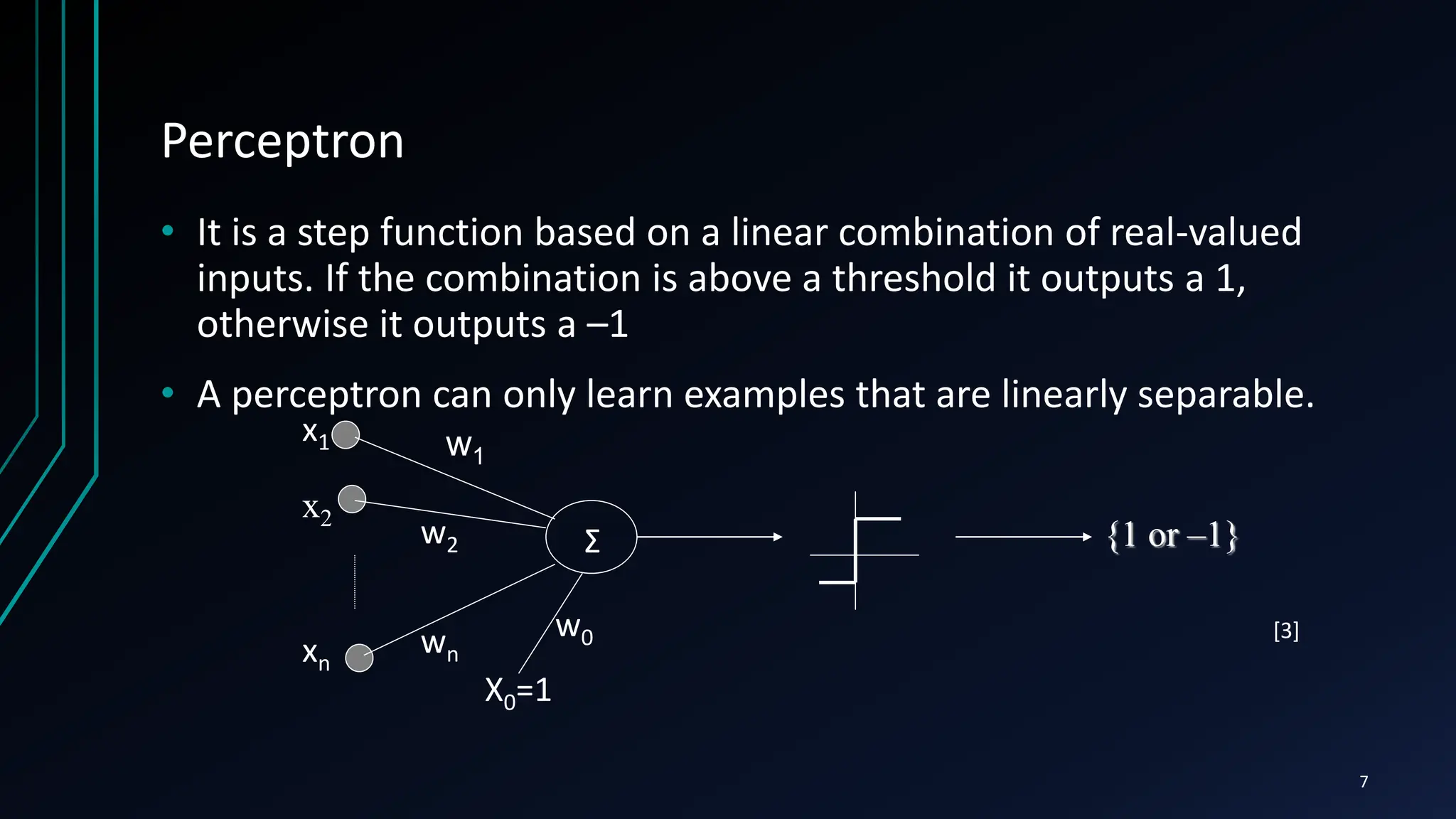 Perceptron
• It is a step function based on a linear combination of real-valued
inputs. If the combination is above a threshold it outputs a 1,
otherwise it outputs a –1
• A perceptron can only learn examples that are linearly separable.
x1
x2
xn
X0=1
w0
w1
w2
wn
Σ {1 or –1}
7
[3]
 