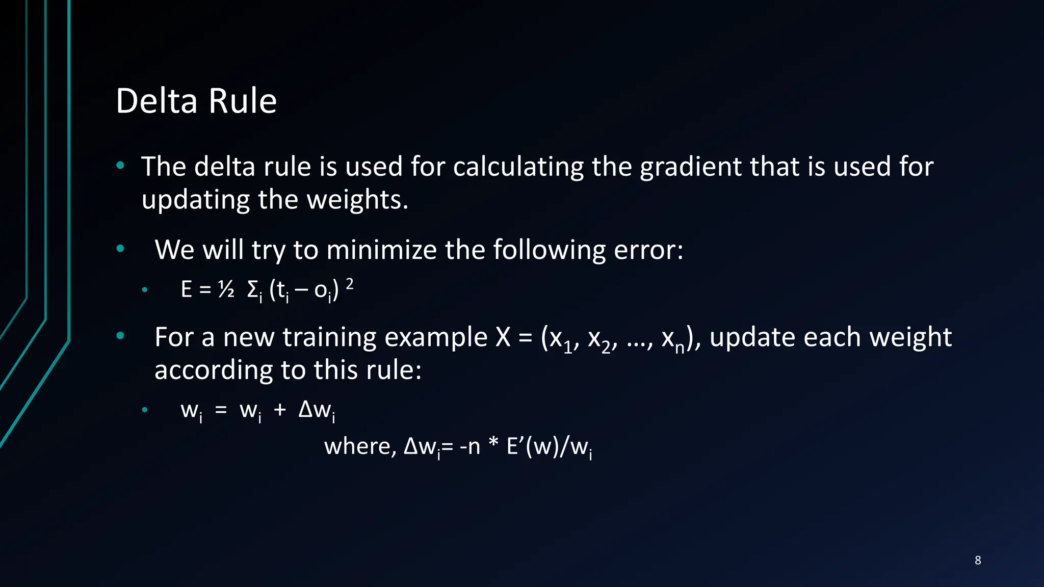 Delta Rule
• The delta rule is used for calculating the gradient that is used for
updating the weights.
• We will try to minimize the following error:
• E = ½ Σi (ti – oi) 2
• For a new training example X = (x1, x2, …, xn), update each weight
according to this rule:
• wi = wi + Δwi
where, Δwi= -n * E’(w)/wi
8
 