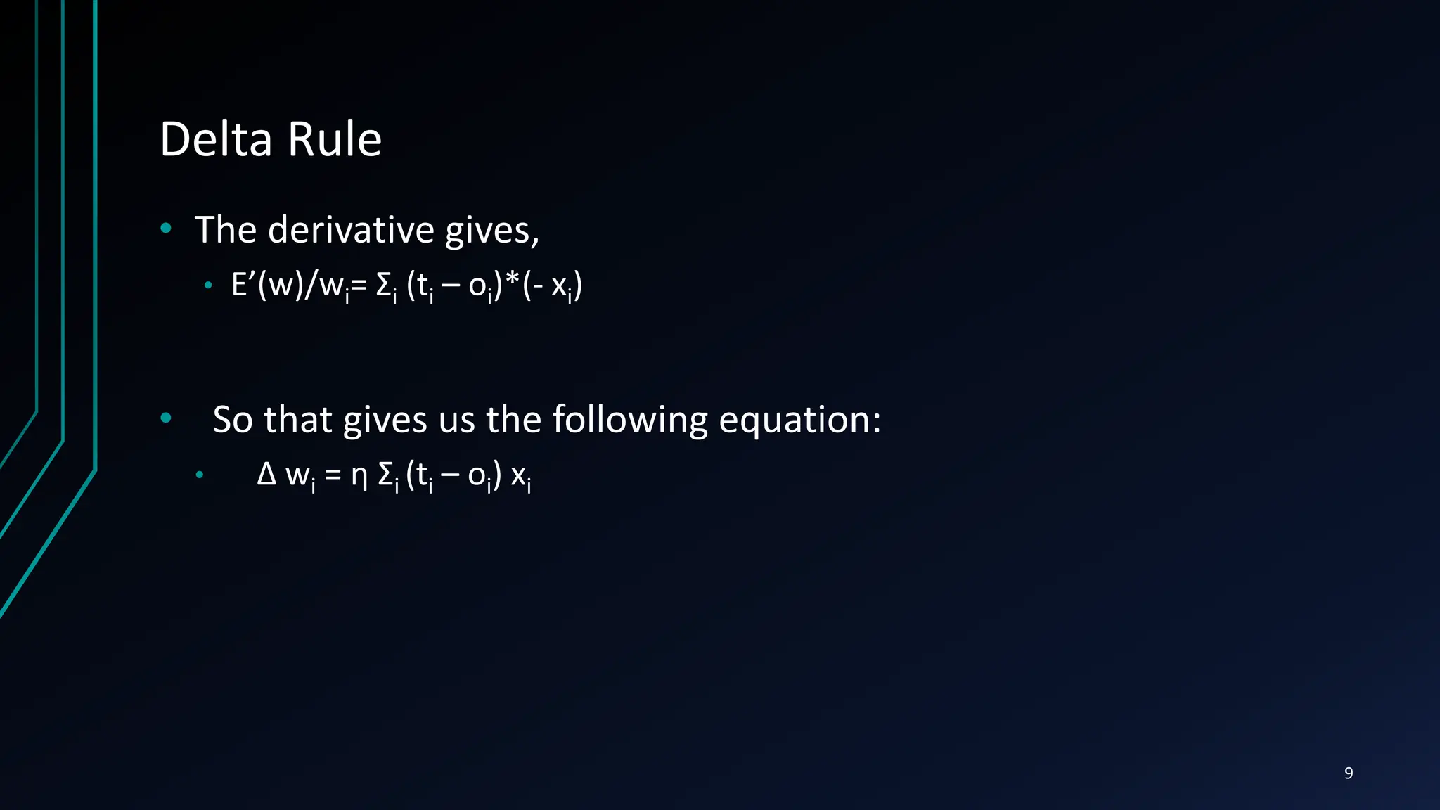 Delta Rule
• The derivative gives,
• E’(w)/wi= Σi (ti – oi)*(- xi)
• So that gives us the following equation:
• ∆ wi = η Σi (ti – oi) xi
9
 