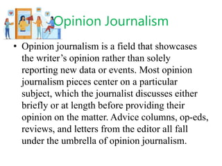 Opinion Journalism
• Opinion journalism is a field that showcases
the writer’s opinion rather than solely
reporting new data or events. Most opinion
journalism pieces center on a particular
subject, which the journalist discusses either
briefly or at length before providing their
opinion on the matter. Advice columns, op-eds,
reviews, and letters from the editor all fall
under the umbrella of opinion journalism.
 