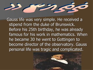 Gauss life was very simple. He received a stipend from the duke of Brunswick. Before his 25th birthday, he was already famous for his work in mathematics. When he became 30 he went to Gottingen to become director of the observatory. Gauss personal life was tragic and complicated.  Gauss 