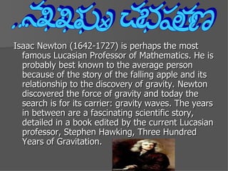 Isaac Newton (1642-1727) is perhaps the most famous Lucasian Professor of Mathematics. He is probably best known to the average person because of the story of the falling apple and its relationship to the discovery of gravity. Newton discovered the force of gravity and today the search is for its carrier: gravity waves. The years in between are a fascinating scientific story, detailed in a book edited by the current Lucasian professor, Stephen Hawking, Three Hundred Years of Gravitation.  Isaac Newton 