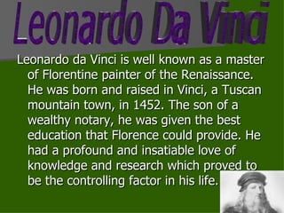 Leonardo da Vinci is well known as a master of Florentine painter of the Renaissance. He was born and raised in Vinci, a Tuscan mountain town, in 1452. The son of a wealthy notary, he was given the best education that Florence could provide. He had a profound and insatiable love of knowledge and research which proved to be the controlling factor in his life. Leonardo Da Vinci 