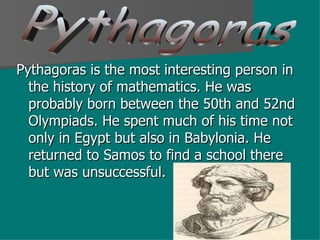 Pythagoras is the most interesting person in the history of mathematics. He was probably born between the 50th and 52nd Olympiads. He spent much of his time not only in Egypt but also in Babylonia. He returned to Samos to find a school there but was unsuccessful.  Pythagoras 
