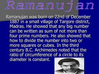 Ramanujan was born on 22nd of December 1887 in a small village of Tanjore district, Madras. He showed that any big number can be written as sum of not more than four prime numbers. He also showed that how to divide the number into two or more squares or cubes. In the third century B.C. Archimedes noted that the ratio of circumference of a circle to its diameter is constant.  Ramanujan 